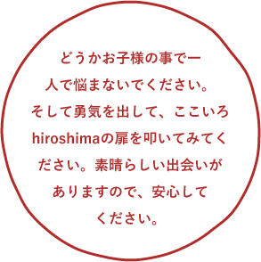 どうかお子様の事で一人で悩まないでください。そして勇気を出して、ここいろhiroshimaの扉を叩いてみてください。素晴らしい出会いがありますので、安心してください。